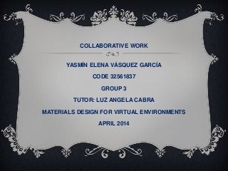 COLLABORATIVE WORK
YASMÍN ELENA VÁSQUEZ GARCÍA
CODE 32561837
GROUP 3
TUTOR: LUZ ANGELA CABRA
MATERIALS DESIGN FOR VIRTUAL ENVIRONMENTS
APRIL 2014
 