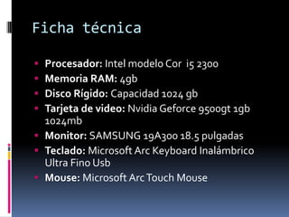 Ficha técnica

 Procesador: Intel modelo Cor i5 2300
 Memoria RAM: 4gb
 Disco Rígido: Capacidad 1024 gb
 Tarjeta de video: Nvidia Geforce 9500gt 1gb
  1024mb
 Monitor: SAMSUNG 19A300 18.5 pulgadas
 Teclado: Microsoft Arc Keyboard Inalámbrico
  Ultra Fino Usb
 Mouse: Microsoft Arc Touch Mouse
 