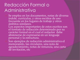 Redacción Formal o
Administrativa
   Se emplea en los documentos, notas de diversa
    índole, currículos, y otros escritos de uso
    frecuente en los lugares de trabajo y otros
    ámbitos similares.
    Los aspectos importantes de estos escritos son
    el formato de redacción determinado por su
    carácter formal en el cual el redactor debe
    abstenerse de expresarse en un lenguaje
    personal y la estructura.
   Son ejemplos de redacción administrativa el
    memorando, las circulares, una nota de
    agradecimiento, notas de renuncia, una carta
    de invitación, etc
 
