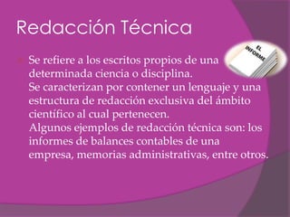 Redacción Técnica
   Se refiere a los escritos propios de una
    determinada ciencia o disciplina.
    Se caracterizan por contener un lenguaje y una
    estructura de redacción exclusiva del ámbito
    científico al cual pertenecen.
    Algunos ejemplos de redacción técnica son: los
    informes de balances contables de una
    empresa, memorias administrativas, entre otros.
 