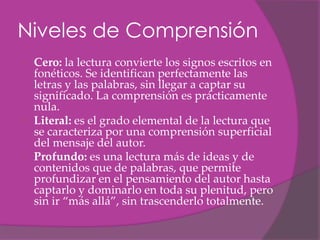 Niveles de Comprensión
   Cero: la lectura convierte los signos escritos en
    fonéticos. Se identifican perfectamente las
    letras y las palabras, sin llegar a captar su
    significado. La comprensión es prácticamente
    nula.
   Literal: es el grado elemental de la lectura que
    se caracteriza por una comprensión superficial
    del mensaje del autor.
   Profundo: es una lectura más de ideas y de
    contenidos que de palabras, que permite
    profundizar en el pensamiento del autor hasta
    captarlo y dominarlo en toda su plenitud, pero
    sin ir “más allá”, sin trascenderlo totalmente.
 
