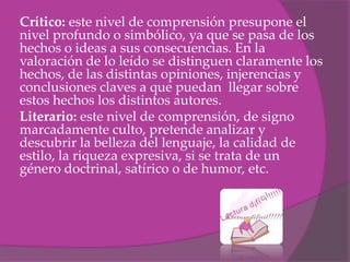  Crítico: este nivel de comprensión presupone el
  nivel profundo o simbólico, ya que se pasa de los
  hechos o ideas a sus consecuencias. En la
  valoración de lo leído se distinguen claramente los
  hechos, de las distintas opiniones, injerencias y
  conclusiones claves a que puedan llegar sobre
  estos hechos los distintos autores.
 Literario: este nivel de comprensión, de signo
  marcadamente culto, pretende analizar y
  descubrir la belleza del lenguaje, la calidad de
  estilo, la riqueza expresiva, si se trata de un
  género doctrinal, satírico o de humor, etc.
 