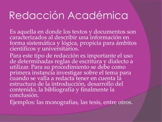 Redacción Académica
Es aquella en donde los textos y documentos son
caracterizados al describir una información en
forma sistemática y lógica, propicia para ámbitos
científicos y universitarios.
Para este tipo de redacción es importante el uso
de determinadas reglas de escritura y dialecto a
utilizar. Para su procedimiento se debe como
primera instancia investigar sobre el tema para
cuando se valla a redacta tener en cuenta la
estructura de la introducción, desarrollo del
contenido, la bibliografía y finalmente la
conclusión.
Ejemplos: las monografías, las tesis, entre otros.
 