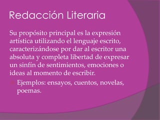 Redacción Literaria
Su propósito principal es la expresión
artística utilizando el lenguaje escrito,
caracterizándose por dar al escritor una
absoluta y completa libertad de expresar
un sinfín de sentimientos, emociones o
ideas al momento de escribir.
 Ejemplos: ensayos, cuentos, novelas,
   poemas.
 
