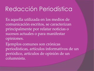 Redacción Periodística
Es aquella utilizada en los medios de
comunicación escritos, se caracterizan
principalmente por relatar noticias o
sucesos actuales o para manifestar
opiniones.
Ejemplos comunes son crónicas
periodísticas, artículos informativos de un
periódico, artículos de opinión de un
columnista.
 