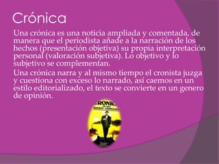 Crónica
Una crónica es una noticia ampliada y comentada, de
manera que el periodista añade a la narración de los
hechos (presentación objetiva) su propia interpretación
personal (valoración subjetiva). Lo objetivo y lo
subjetivo se complementan.
Una crónica narra y al mismo tiempo el cronista juzga
y cuestiona con exceso lo narrado, así caemos en un
estilo editorializado, el texto se convierte en un genero
de opinión.
 