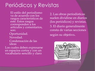 Periódicos y Revistas
1.  El estilo del periodismo    2. Las obras periodísticas
    va de acuerdo con los
    rasgos característicos de   suelen dividirse en diarios
    este. Estos rasgos          (los periódicos) y revistas.
    corresponden a los
    artículos y comentarios,    3. El diario generalmente
    son:                        consta de varias secciones
 Oportunidad.                  según su objetivo.
 Novedad.
 Condensación de las
   ideas
Los cuales deben expresarse
en espacios cortos y con un
vocabulario sencillo y claro
 