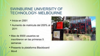 SWINBURNE UNIVERSITY OF
TECHNOLOGY- MELBOURNE
• Inicia en 2001
• Aumento de matricula del 200% al
2011
• Mas de 8500 usuarios se
inscribieron en las primeras 5
semanas
• Presento la plataforma Blackboard
Movil