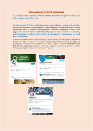 1.4. Abre una cuenta personal en Pinterest o Twitter, Facebook e Instagram. (En el caso que
ya las tengas, puedes utilizar esas)
1.5. Con tu cuenta de Pinteresto Twitter, navega en esta red social y ubica tres ejemplos(de
tres diferentesusuariosocuentas) de cómo Twitter puede servirpara el aprendizaje o para la
educación. Captura la imagen de estos ejemplos y cópialos en una página de Word. (Esta
página debe tener en el encabezado el título “Ejemplos de usos de Twitter en educación”),
además redacta un párrafo de máximo 5 líneas que destaque las ventajas de esta red social
para el aprendizaje.
Al tratarse de una herramienta de comunicación,que fomenta la lecto-escritura y permite compartir en
tiempo real, twitter se adapta fenomenalmente a la educación como herramienta de trabajo para el
docente, para contactar con otros compañeros. Las ventajas que tiene la red social Tablón de anuncios
Twit, Resumiendo, Compartir enlaces con estudiantes propios o descubiertos, publicados en la Web:
Imágenes, videos, documentos, presentaciones, archivos, etc.
 