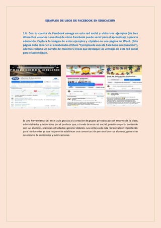 1.6. Con tu cuenta de Facebook navega en esta red social y ubica tres ejemplos (de tres
diferentes usuarios o cuentas) de cómo Facebook puede servir para el aprendizaje o para la
educación. Captura la imagen de estos ejemplos y cópialos en una página de Word. (Esta
página debe tener en el encabezado el título “Ejemplosde usos de Facebook eneducación”),
además redacta un párrafo de máximo 5 líneas que destaque las ventajas de esta red social
para el aprendizaje.
Es una herramienta útil en el aula gracias a la creación de grupos privados para el entorno de la clase,
administrados y moderados por el profesor que, a través de esta red social, puede compartir contenido
con sus alumnos,plantear actividadesy generar debates. Las ventajas de esta red social son importantes
para los docentes ya que les permite establecer una comunicación personal con sus alumnos,generar un
calendario de contenidos y publicaciones.
 