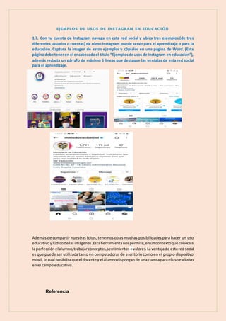 1.7. Con tu cuenta de Instagram navega en esta red social y ubica tres ejemplos (de tres
diferentes usuarios o cuentas) de cómo Instagram puede servir para el aprendizaje o para la
educación. Captura la imagen de estos ejemplos y cópialos en una página de Word. (Esta
página debe teneren el encabezadoel título“Ejemplosde usos de Instagram eneducación”),
además redacta un párrafo de máximo 5 líneas que destaque las ventajas de esta red social
para el aprendizaje.
Además de compartir nuestras fotos, tenemos otras muchas posibilidades para hacer un uso
educativoylúdicode lasimágenes.Estaherramientanospermite,enuncontextoque conoce a
laperfecciónelalumno,trabajarconceptos,sentimientos ovalores. Laventajade estaredsocial
es que puede ser utilizada tanto en computadoras de escritorio como en el propio dispositivo
móvil,locual posibilitaqueeldocente yelalumnodispongande unacuentaparael usoexclusivo
en el campo educativo.
Referencia
 