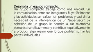 Desarrolla un equipo compacto.
Un grupo compacto trabaja como una unidad. En
la comunicación entre sus integrantes fluye fácilmente
y las actividades se realizan sin problemas y casi sin la
necesidad de la intervención de un “supervisor”. La
cohesión de un grupo le permite a sus miembros
comunicarse eficazmente y contribuir equitativamente
a producir algo mayor que lo que podrían sumar las
partes individuales
 