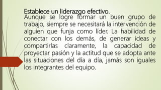 Establece un liderazgo efectivo.
Aunque se logre formar un buen grupo de
trabajo, siempre se necesitará la intervención de
alguien que funja como líder. La habilidad de
conectar con los demás, de generar ideas y
compartirlas claramente, la capacidad de
proyectar pasión y la actitud que se adopta ante
las situaciones del día a día, jamás son iguales
los integrantes del equipo.
 