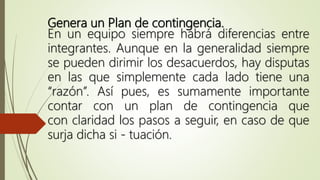 Genera un Plan de contingencia.
En un equipo siempre habrá diferencias entre
integrantes. Aunque en la generalidad siempre
se pueden dirimir los desacuerdos, hay disputas
en las que simplemente cada lado tiene una
“razón”. Así pues, es sumamente importante
contar con un plan de contingencia que
con claridad los pasos a seguir, en caso de que
surja dicha si - tuación.
 