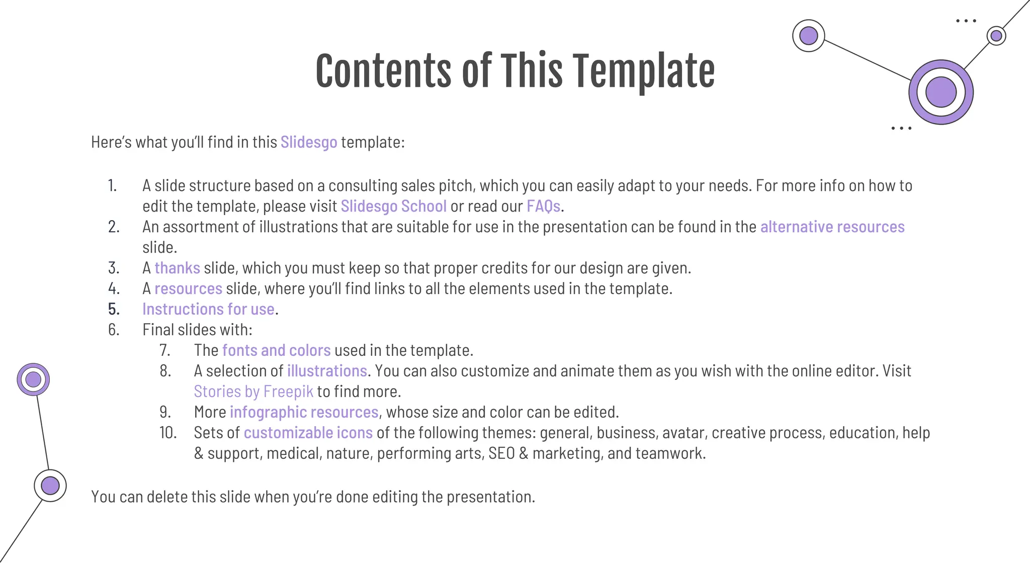 Contents of This Template
Here’s what you’ll find in this Slidesgo template:
1. A slide structure based on a consulting sales pitch, which you can easily adapt to your needs. For more info on how to
edit the template, please visit Slidesgo School or read our FAQs.
2. An assortment of illustrations that are suitable for use in the presentation can be found in the alternative resources
slide.
3. A thanks slide, which you must keep so that proper credits for our design are given.
4. A resources slide, where you’ll find links to all the elements used in the template.
5. Instructions for use.
6. Final slides with:
7. The fonts and colors used in the template.
8. A selection of illustrations. You can also customize and animate them as you wish with the online editor. Visit
Stories by Freepik to find more.
9. More infographic resources, whose size and color can be edited.
10. Sets of customizable icons of the following themes: general, business, avatar, creative process, education, help
& support, medical, nature, performing arts, SEO & marketing, and teamwork.
You can delete this slide when you’re done editing the presentation.
 