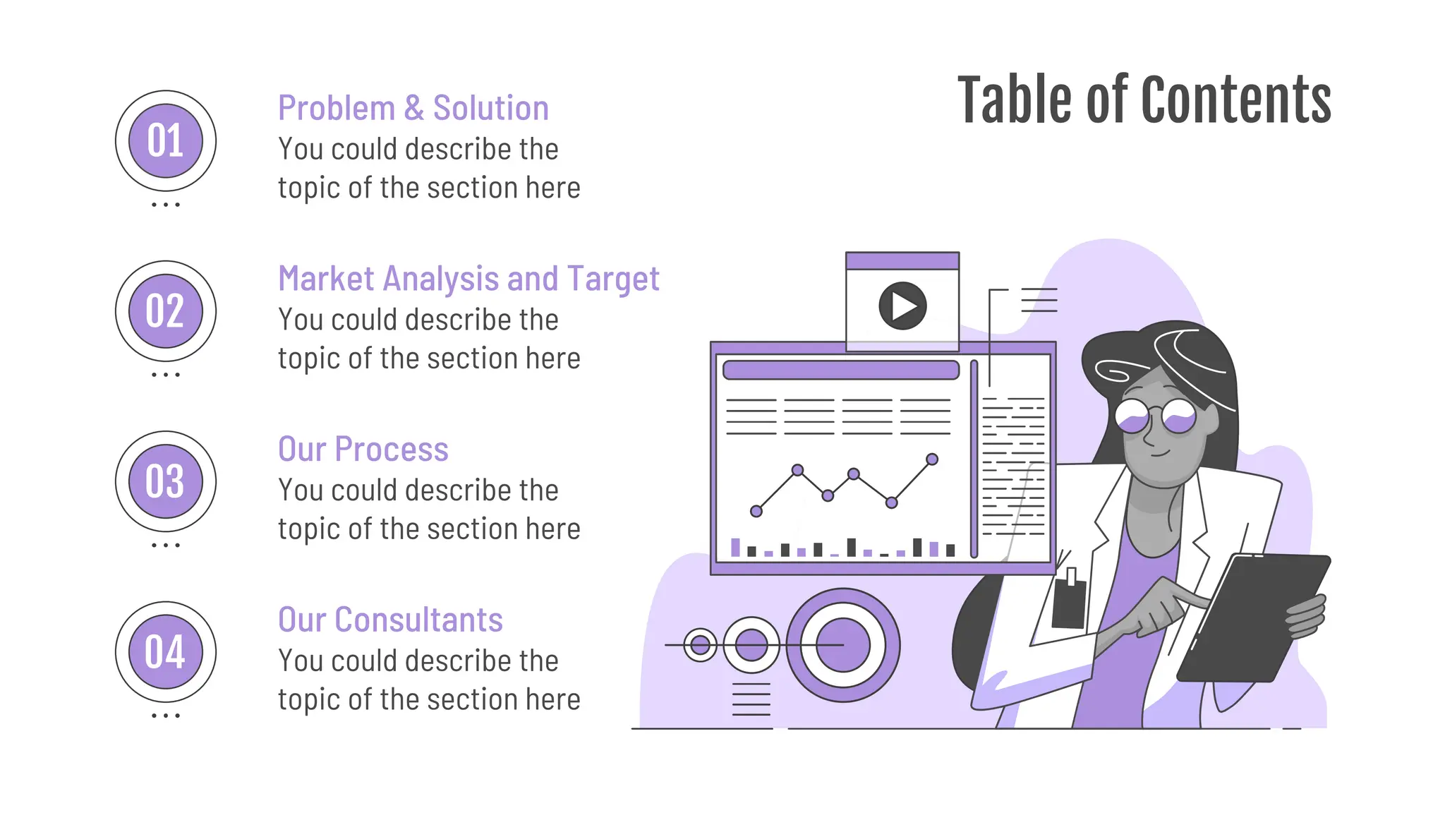 Table of Contents
You could describe the
topic of the section here
Problem & Solution
Market Analysis and Target
You could describe the
topic of the section here
Our Process
You could describe the
topic of the section here
Our Consultants
You could describe the
topic of the section here
01
02
03
04
 