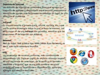 Dominio de Internet
Un dominio de Internet es un nombre base que agrupa a un
conjunto de equipos o dispositivos y que permite proporcionar
nombres de equipo más fácilmente recordables en lugar de una
dirección IP numérica.

Intranet
Es una red interna o privada (casa, oficina, escuela, etc.) que
usa la misma tecnología sobre la cual se basa la Internet. Las
direcciones IP de una Intranet son privadas, mientras que las
direcciones IP de Internet son públicas.

Internet
Red de redes. Red pública tipo WAN (Wide Área Network), es
decir, que tiene cobertura mundial.

URL
Un localizador de recursos uniforme, más comúnmente
denominado URL (sigla en inglés de uniform resource locator),
es una secuencia de caracteres, de acuerdo a un formato
modélico y estándar, que se usa para nombrar recursos
en Internet para su localización o identificación, como por
ejemplo documentos textuales
 