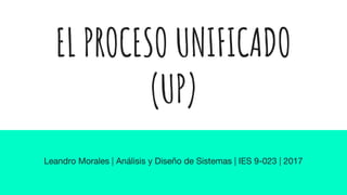 EL PROCESO UNIFICADO
(UP)
Leandro Morales | Análisis y Diseño de Sistemas | IES 9-023 | 2017
 