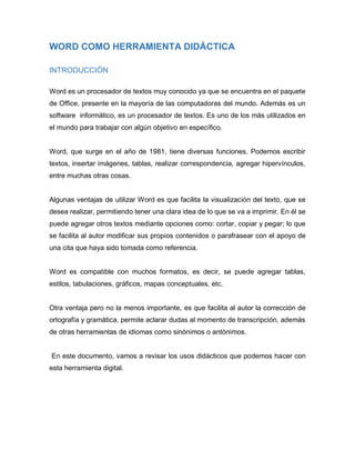 WORD COMO HERRAMIENTA DIDÁCTICA
INTRODUCCIÓN
Word es un procesador de textos muy conocido ya que se encuentra en el paquet...