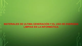 MATERIALES DE ULTIMA GENERACIÓN Y EL USO DE ENERGÍAS
LIMPIAS EN LA INFORMÁTICA

 
