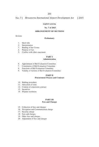 201
Hewanorra International Airport Development Act [ 2015No. 7 ]
SAINT LUCIA
No. 7 of 2015
ARRANGEMENT OF SECTIONS
	
Sections
Preliminary
	 1.	 Short title
	 2.	 Interpretation
	 3.	 Binding of the Crown
	 4.	 Purpose of Act
	 5.	 Conflict with other enactment
PART I
Administration
	 6.	 Appointment of Bid Evaluation Committee
	 7.	 Constitution of Bid Evaluation Committee
	 8.	 Functions of Bid Evaluation Committee
	 9.	 Validity of Actions of Bid Evaluation Committee
PART II
Procurement Process and Contract
	 10.	 Bidding procedure
	 11.	 Allocation of risks
	 12.	 Content of concession contract
	 13.	 Incentives
	 14.	 Dispute resolution
PART III
Fees and Charges
	 15.	 Collection of fees and charges
	 16.	 Navigation and Communication charge
	 17.	 Security charge
	 18.	 Fees and charges
	 19.	 Other fees and charges
	 20.	 Adjustment of fees and charges
 