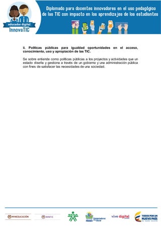 ii. Políticas públicas para igualdad oportunidades en el acceso,
conocimiento, uso y apropiación de las TIC.
Se sobre entiende como políticas públicas a los proyectos y actividades que un
estado diseña y gestiona a través de un gobierno y una administración pública
con fines de satisfacer las necesidades de una sociedad.
 