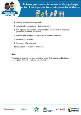 4. Corregir déficits formativos actuales.
5. Actualización metodológica y de la evaluación
6. Los agentes de cambios, comprometidos con el cambio; directivos,
profesores, familiares, estudiantes.
7. Diseñar plan de innovación según las necesidades del centro.
8. Actualización curricular.
9. Formación del profesorado.
10.Elaboración de un plan de innovación.
Nota:
Finalizado el ejercicio, por favor enviarlo a través de la plataforma Blackboard
en el espacio dispuesto, asociado a la actividad 8.
 