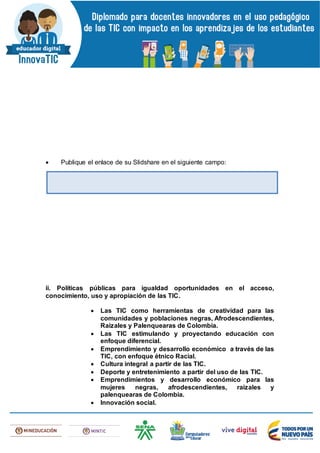  Publique el enlace de su Slidshare en el siguiente campo:
ii. Políticas públicas para igualdad oportunidades en el acceso,
conocimiento, uso y apropiación de las TIC.
 Las TIC como herramientas de creatividad para las
comunidades y poblaciones negras, Afrodescendientes,
Raizales y Palenquearas de Colombia.
 Las TIC estimulando y proyectando educación con
enfoque diferencial.
 Emprendimiento y desarrollo económico a través de las
TIC, con enfoque étnico Racial.
 Cultura integral a partir de las TIC.
 Deporte y entretenimiento a partir del uso de las TIC.
 Emprendimientos y desarrollo económico para las
mujeres negras, afrodescendientes, raizales y
palenquearas de Colombia.
 Innovación social.
 