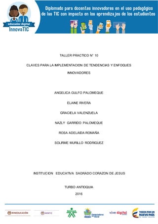 TALLER PRACTICO N° 10
CLAVES PARA LA IMPLEMENTACION DE TENDENCIAS Y ENFOQUES
INNOVADORES
ANGELICA GULFO PALOMEQUE
ELAINE RIVERA
GRACIELA VALENZUELA
NAZLY GARRIDO PALOMEQUE
ROSA ADELAIDA ROMAÑA
SOLIRME MURILLO RODRIGUEZ
INSTITUCION EDUCATIVA SAGRADO CORAZON DE JESUS
TURBO ANTIOQUIA
2016
 
