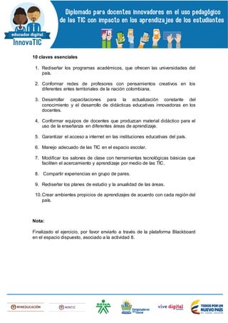 10 claves esenciales
1. Rediseñar los programas académicos, que ofrecen las universidades del
país.
2. Conformar redes de profesores con pensamientos creativos en los
diferentes entes territoriales de la nación colombiana.
3. Desarrollar capacitaciones para la actualización constante del
conocimiento y el desarrollo de didácticas educativas innovadoras en los
docentes.
4. Conformar equipos de docentes que produzcan material didáctico para el
uso de la enseñanza en diferentes áreas de aprendizaje.
5. Garantizar el acceso a internet en las instituciones educativas del país.
6. Manejo adecuado de las TIC en el espacio escolar.
7. Modificar los salones de clase con herramientas tecnológicas básicas que
faciliten el acercamiento y aprendizaje por medio de las TIC.
8. Compartir experiencias en grupo de pares.
9. Rediseñar los planes de estudio y la anualidad de las áreas.
10.Crear ambientes propicios de aprendizajes de acuerdo con cada región del
país.
Nota:
Finalizado el ejercicio, por favor enviarlo a través de la plataforma Blackboard
en el espacio dispuesto, asociado a la actividad 8.
 