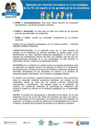● PASO 1. Conceptualización: este paso implica describir las principales
características de práctica educativa (contexto).
● PASO 2. Desarrollo: en este paso se debe dar cuenta de las acciones
precisas que desarrollan los estudiantes.
 PASO 3. Cierre: escribir las principales conclusiones de su práctica
educativa.
Análisis de las tendencias pedagógicas en mi práctica docente – CARLOS
ANDRÉS TORRES SÁNCHEZ
CONCEPTUALIZACIÓN: en el desarrollo diario de mi labor docente de
primaria, en la enseñanza de Ciencias Naturales se pueden seguir, como
efectivamente se hace, diferentes tendencias pedagógicas a fin de que se
alcancen las competencias propias del área. Sin embargo, hay dos que son
significativamente importante en lo que normalmente se está haciendo: el
aprendizaje invertido, vivencial y el aprendizaje flexible.
DESARROLLO: La dinámica se plantea desde una pregunta orientadora, para
la exploración de saberes previos del educando en busca de la construcción
del conocimiento a lo largo de la secuencia didáctica y buscando satisfacer las
diferentes necesidades de los educandos en relación a la temática de
desarrollo llegando interviniendo así la tendencia pedagógica flexible.
En relación con la primera y segunda tendencia, la temática o fase central de la
clase se desarrolla mediante secuencias didácticas con impacto en los
estudiantes donde se hace uso de material concreto, herramientas
audiovisuales y tecnológicas que generan interés en el estudiante. Se
continua, con secuencias didácticas de aprendizaje por indagación, que
permite la puesta en práctica de la tendencia pedagógica de un aprendizaje
invertido.
CIERRE: el proceso de estructuración y desarrollo de las clases, se ha visto
fortalecido con el uso de las TIC. Estas han permitido que haya una mayor y
mejor participación de los estudiantes y la motivación sea mas constante. En
ocasiones se dificulta su puesta en práctica por la inestabilidad de la conexión
a internet y el estado de los equipos de cómputo en la institución educativa.
 