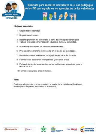 10 claves esenciales
1. Capacidad de liderazgo.
.
2. Disposición al cambio.
3. Docente promotor del aprendizaje a partir de estrategias tecnológicas
4. Trabajo en equipo entre institución educativa, familia y comunidad.
5. Aprendizaje basado en los intereses del educando.
6. Preparación permanente del docente en el uso de las tecnologías
7. Uso de las nuevas tendencias pedagógicas por parte del docente.
8. Formación de estudiantes competentes y con juicio crítico.
9. Fortalecimiento de herramientas en las instituciones educativas para el
uso de las tics.
10.Formación adaptada a las demandas.
Nota:
Finalizado el ejercicio, por favor enviarlo a través de la plataforma Blackboard
en el espacio dispuesto, asociado a la actividad 8.
 