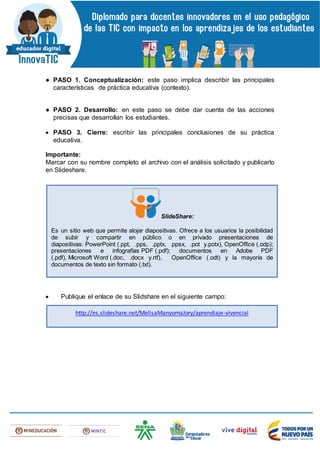 ● PASO 1. Conceptualización: este paso implica describir las principales
características de práctica educativa (contexto).
● PASO 2. Desarrollo: en este paso se debe dar cuenta de las acciones
precisas que desarrollan los estudiantes.
 PASO 3. Cierre: escribir las principales conclusiones de su práctica
educativa.
Importante:
Marcar con su nombre completo el archivo con el análisis solicitado y publicarlo
en Slideshare.
 Publique el enlace de su Slidshare en el siguiente campo:
SlideShare:
Es un sitio web que permite alojar diapositivas. Ofrece a los usuarios la posibilidad
de subir y compartir en público o en privado presentaciones de
diapositivas: PowerPoint (.ppt, .pps, .pptx, .ppsx, .pot y.potx), OpenOffice (.odp);
presentaciones e infografías PDF (.pdf); documentos en Adobe PDF
(.pdf), Microsoft Word (.doc, .docx y.rtf), OpenOffice (.odt) y la mayoría de
documentos de texto sin formato (.txt).
http://es.slideshare.net/MelisaManyomaJory/aprendiaje-vivencial
 