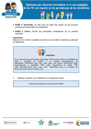 ● PASO 2. Desarrollo: en este paso se debe dar cuenta de las acciones
precisas que desarrollan los estudiantes.
 PASO 3. Cierre: escribir las principales conclusiones de su práctica
educativa.
Importante:
Marcar con su nombre completo el archivo con el análisis solicitado y publicarlo
en Slideshare.
 Publique el enlace de su Slidshare en el siguiente campo:
SlideShare:
Es un sitio web que permite alojar diapositivas. Ofrece a los usuarios la posibilidad de
subir y compartir en público o en privado presentaciones de
diapositivas: PowerPoint (.ppt, .pps, .pptx, .ppsx, .pot y.potx), OpenOffice (.odp);
presentaciones e infografías PDF (.pdf); documentos en Adobe PDF
(.pdf), Microsoft Word (.doc, .docx y.rtf), OpenOffice (.odt) y la mayoría de
documentos de texto sin formato (.txt).
http://www.slideshare.net/lilianamoreno0409
 