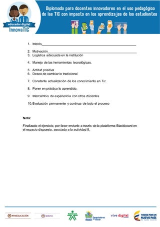 1. Interés____________________________________________________
2. Motivación_________________________________________________
3. Logística adecuada en la institución
4. Manejo de las herramientas tecnológicas.
5. Actitud positiva
6. Deseo de cambiar lo tradicional
7. Constante actualización de los conocimiento en Tic
8. Poner en práctica lo aprendido.
9. Intercambio de experiencia con otros docentes
10.Evaluación permanente y continua de todo el proceso
Nota:
Finalizado el ejercicio, por favor enviarlo a través de la plataforma Blackboard en
el espacio dispuesto, asociado a la actividad 8.
 