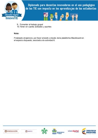 9. Fomentar el trabajo grupal
10.Tener en cuenta actitudes y aportes
Nota:
Finalizado el ejercicio, por favor enviarlo a través de la plataforma Blackboard en
el espacio dispuesto, asociado a la actividad 8.
 