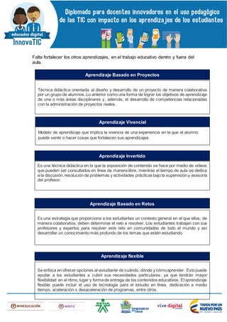 Falta fortalecer los otros aprendizajes, en el trabajo educativo dentro y fuera del
aula.
Técnica didáctica orientada al diseño y desarrollo de un proyecto de manera colaborativa
por un grupo de alumnos. Lo anterior como una forma de lograr los objetivos de aprendizaje
de una o más áreas disciplinares y, además, el desarrollo de competencias relacionadas
con la administración de proyectos reales.
Aprendizaje Basado en Proyectos
Modelo de aprendizaje que implica la vivencia de una experiencia en la que el alumno
puede sentir o hacer cosas que fortalecen sus aprendizajes.
Aprendizaje Vivencial
Es una técnica didáctica en la que la exposición de contenido se hace por medio de videos
que pueden ser consultados en línea de manera libre, mientras el tiempo de aula se dedica
a la discusión,resolución de problemas y actividades prácticas bajo la supervisión y asesoría
del profesor.
Aprendizaje Invertido
Es una estrategia que proporciona a los estudiantes un contexto general en el que ellos, de
manera colaborativa, deben determinar el reto a resolver. Los estudiantes trabajan con sus
profesores y expertos para resolver este reto en comunidades de todo el mundo y así
desarrollar un conocimiento más profundo de los temas que estén estudiando.
Aprendizaje Basado en Retos
Se enfoca en ofrecer opciones al estudiante de cuándo, dónde y cómoaprender. Estopuede
ayudar a los estudiantes a cubrir sus necesidades particulares, ya que tendrán mayor
flexibilidad en el ritmo, lugar y forma de entrega de los contenidos educativos. El aprendizaje
flexible puede incluir el uso de tecnología para el estudio en línea, dedicación a medio
tiempo, aceleración o desaceleración de programas, entre otros.
Aprendizaje flexible
 
