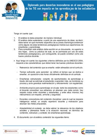 Tenga en cuenta que:
1. El análisis lo debe presentar de manera individual.
2. El análisis debe sustentarse a partir de una experiencia de clase, es decir,
debe narrar en qué momento específico de su praxis diaria logra evidenciar
cómo alguna de estas tendencias pedagógicas medias sus experiencias de
enseñanza y aprendizaje.
3. Para consolidar este análisis debe escribir en un documento, no superior a
dos hojas, cómo su práctica de aula, se ve permeada por una de estas
tendencias pedagógicas y, por consiguiente, se puede constituir como una
buena práctica docente:
 Aquí tenga en cuenta los siguientes criterios definidos por la UNESCO 2004,
respecto a las características que deben tener las buenas prácticas docentes:
- Relevancia del contenido que se enseña: están alineadas con el currículo.
- Tiempo suficiente para aprender: se refiere al tiempo que se dedica a
enseñar, en oposición a las horas oficialmente definidas en el currículo.
- Enseñanza estructurada: conjunto de oportunidades de aprendizaje a
través del cual se estimula al estudiante a aprender más, se monitorea su
proceso y se le garantiza realimentación y reforzamiento con regularidad.
- Ambiente propicio para aprendizaje en el aula: tanto los estudiantes como
el docente concentran sus esfuerzos en alcanzar una meta común, hay
respeto mutuo entre docentes y estudiantes, y entre ellos mismos; hay
intercambios con respeto, armonía y seguridad.
- Docentes conocedores del contenido disciplinar: para lo cual se requiere
inteligencia verbal, un amplio repertorio docente y motivación para
alcanzar las metas propuestas.
- Adaptabilidad al contexto: se debe valorar la relevancia de los objetivos
actuales y planeados frente a la situación nacional, en términos de
contenido, estructura y contexto de enseñanza-aprendizaje.
4. El documento con el análisis contendrá los siguientes ítems:
 