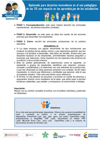 ● PASO 1. Conceptualización: este paso implica describir las principales
características de práctica educativa (contexto).
● PASO 2. Desarrollo: en este paso se debe dar cuenta de las acciones
precisas que desarrollan los estudiantes.
 PASO 3. Cierre: escribir las principales conclusiones de su práctica
educativa.
DESARROLLO
 1- La clase empieza con alguna herramienta de tipo motivacional que
involucre la práctica de los valores cívicos y una experiencia general, que nos
acerque a la temática a desarrollar; esta debe ser sencilla, amena pero que
despierte inquietud en los estudiantes, permitiéndoles hacerse preguntas y
buscando que relacionen, dicha inquietud con los aspectos más próximos de
su entorno y de su propia vivencia,
 2-Se ha partido generalmente de experiencias como la siguiente: un
estudiante o grupos de estudiantes identifican una situación, proceso,
concepto o problemática y lo relacionan con una anécdota de su propia vida,
o que han observado en otras personas próximas a su contexto; de ahí salen
inquietudes, lo mismo que diferencias y similitudes que apreciar, ante lo que
se pretende estudiar. Todo esto será tenido como referencia.
 3- Al final, en una plenaria se escuchan y se tienen en cuenta los alcances y
argumentos tenidos como resultados de la clase, que abren paso a abordar
temáticas colaterales, que amplíen y enriquezcan el conocimiento a trabajar.
Importante:
Marcar con su nombre completo el archivo con el análisis solicitado y publicarlo
en Slideshare.
SlideShare:
Es un sitio web que permite alojar diapositivas. Ofrece a los usuarios la posibilidad de
subir y compartir en público o en privado presentaciones de
diapositivas: PowerPoint (.ppt, .pps, .pptx, .ppsx, .pot y.potx), OpenOffice (.odp);
presentaciones e infografías PDF (.pdf); documentos en Adobe PDF
(.pdf), Microsoft Word (.doc, .docx y.rtf), OpenOffice (.odt) y la mayoría de
documentos de texto sin formato (.txt).
 