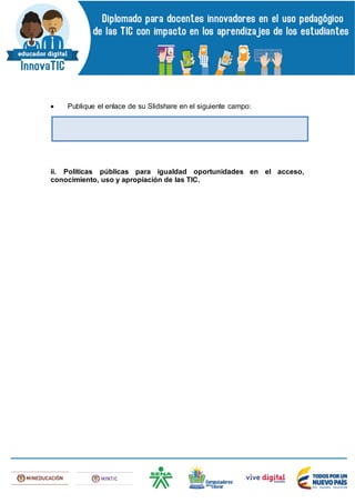  Publique el enlace de su Slidshare en el siguiente campo:
ii. Políticas públicas para igualdad oportunidades en el acceso,
conocimiento, uso y apropiación de las TIC.
 
