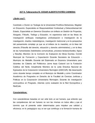 ACT 8. Tallerpractico10. EDGAR ALBERTO PATIÑO CARMONA
¿Quién soy?:
Candidato a Doctor en Teología de la Universidad Pontificia Bolivariana, Magíster
en Educación, Especialista en Responsabilidad Contractual y Extracontractual del
Estado, Especialista en Gerencia Educativa con énfasis en Gestión de Proyectos,
Abogado, Filósofo, Teólogo y Educador, mi experiencia está en las líneas de
investigación (enfoques investigativos: profundización e investigación de la
investigación, diseños metodológicos, investigación tradicional y en la perspectiva
del pensamiento complejo ya que es el énfasis de la maestría), en la línea del
derecho (Filosofía del derecho, educación y derecho administrativo), y en la línea
de las humanidades (habilidades comunicativas, procesos lectoescriturales, lógica
y filosofía). Miembro de la Comisión de Evaluación de Obras Escritas. Comité
Municipal de Formación y Capacitación Docente Secretaria de Educación -
Municipio de Medellín. Docente del Diplomado en Docencia Universitaria para
docentes de Cátedra del Politécnico Jaime Isaza Cadavid con la Fundación
Católica del Norte. Actualmente Miembro de la Junta Directiva Nacional de
Egresados de la Corporación Universitaria Remington (ASECUR). Me desempeño
como docente tiempo completo en el Municipio de Medellín y como Coordinador
Académico de Posgrados en Derecho de la Facultad de Ciencias Jurídicas y
Políticas en la Corporación Universitaria Remington. Docente de investigación
socio-jurídica en Posgrado. Además como evaluador de la Red Sociojurídica y
RedColsi.
Características:
Con características basadas en ser ante todo un ser humano, que entiendo que
las competencias del ser humano no son las mismas en todos ellos y que el
dominio que él presenta están determinadas para impulsar una calidad y
eficiencia; en lo pedagógico soy un ser que contribuyo a la formación humana de
 