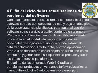 4.El fin del ciclo de las actualizaciones de
versiones del software:
Como se mencionó antes, se rompe el modelo inicial del
software cerrado con derechos de uso y bajo el principio
de la obsolescencia planificada, para pasar al uso del
software como servicio gratuito, corriendo en la propia
Web, y en combinación con los datos. Esto representa
un cambio en el modelo de negocio y una de las
principales ventajas que el usuario puede extraer de
esta transformación. Por lo tanto, nuevas aplicaciones
Web 2.0 se desarrollan con el objeto de sustituir a estos
productos y ganar clientes dispuestos a producir y subir
los datos a nuevas plataformas.
El espíritu de las empresas Web 2.0 radica en
transformar prototipos en versiones beta y colocarlos en
línea, utilizando el método de ensayo y error para
 