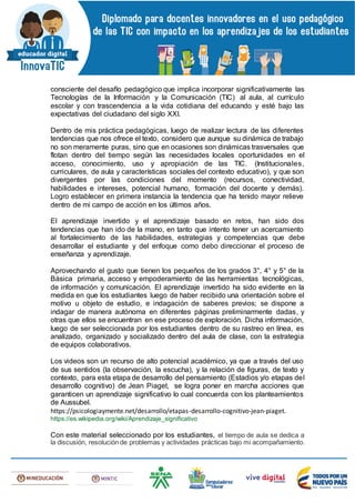 consciente del desafío pedagógico que implica incorporar significativamente las
Tecnologías de la Información y la Comunicación (TIC) al aula, al currículo
escolar y con trascendencia a la vida cotidiana del educando y esté bajo las
expectativas del ciudadano del siglo XXI.
Dentro de mis práctica pedagógicas, luego de realizar lectura de las diferentes
tendencias que nos ofrece el texto, considero que aunque su dinámica de trabajo
no son meramente puras, sino que en ocasiones son dinámicas trasversales que
flotan dentro del tiempo según las necesidades locales oportunidades en el
acceso, conocimiento, uso y apropiación de las TIC. (Institucionales,
curriculares, de aula y características sociales del contexto educativo), y que son
divergentes por las condiciones del momento (recursos, conectividad,
habilidades e intereses, potencial humano, formación del docente y demás).
Logro establecer en primera instancia la tendencia que ha tenido mayor relieve
dentro de mi campo de acción en los últimos años.
El aprendizaje invertido y el aprendizaje basado en retos, han sido dos
tendencias que han ido de la mano, en tanto que intento tener un acercamiento
al fortalecimiento de las habilidades, estrategias y competencias que debe
desarrollar el estudiante y del enfoque como debo direccionar el proceso de
enseñanza y aprendizaje.
Aprovechando el gusto que tienen los pequeños de los grados 3°, 4° y 5° de la
Básica primaria, acceso y empoderamiento de las herramientas tecnológicas,
de información y comunicación. El aprendizaje invertido ha sido evidente en la
medida en que los estudiantes luego de haber recibido una orientación sobre el
motivo u objeto de estudio, e indagación de saberes previos; se dispone a
indagar de manera autónoma en diferentes páginas preliminarmente dadas, y
otras que ellos se encuentran en ese proceso de exploración. Dicha información,
luego de ser seleccionada por los estudiantes dentro de su rastreo en línea, es
analizado, organizado y socializado dentro del aula de clase, con la estrategia
de equipos colaborativos.
Los videos son un recurso de alto potencial académico, ya que a través del uso
de sus sentidos (la observación, la escucha), y la relación de figuras, de texto y
contexto, para esta etapa de desarrollo del pensamiento (Estadios y/o etapas del
desarrollo cognitivo) de Jean Piaget, se logra poner en marcha acciones que
garanticen un aprendizaje significativo lo cual concuerda con los planteamientos
de Aussubel.
https://psicologiaymente.net/desarrollo/etapas-desarrollo-cognitivo-jean-piaget.
https://es.wikipedia.org/wiki/Aprendizaje_significativo
Con este material seleccionado por los estudiantes, el tiempo de aula se dedica a
la discusión, resolución de problemas y actividades prácticas bajo mi acompañamiento.
 