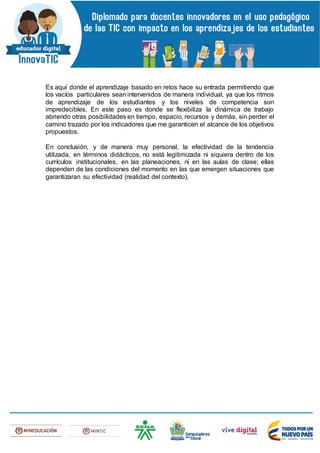 Es aquí donde el aprendizaje basado en retos hace su entrada permitiendo que
los vacíos particulares sean intervenidos de manera individual, ya que los ritmos
de aprendizaje de los estudiantes y los niveles de competencia son
impredecibles. En este paso es donde se flexibiliza la dinámica de trabajo
abriendo otras posibilidades en tiempo, espacio, recursos y demás, sin perder el
camino trazado por los indicadores que me garanticen el alcance de los objetivos
propuestos.
En conclusión, y de manera muy personal, la efectividad de la tendencia
utilizada, en términos didácticos, no está legitimizada ni siquiera dentro de los
currículos institucionales, en las planeaciones, ni en las aulas de clase; ellas
dependen de las condiciones del momento en las que emergen situaciones que
garantizaran su efectividad (realidad del contexto).
 