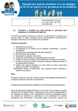 temas determinados y el hecho
de hacer parte de una
comunidad virtual.
iii) Principios y desafíos que debe abordar la educación para
adaptarse a la sociedad del siglo XXI.
Con base en los ejercicios previos, construya una aproximación conceptual que
permita perfilar 10 claves educativas para la implementación de tendencias y
enfoques innovadores en sus prácticas de enseñanza:
10 claves esenciales
1. Disposición de recursos.
2. Conocimiento en el manejo de los diferentes instrumentos y recursos
tecnológicos.
3. Apropiación y empoderamiento del saber específico.
4. Reconocimento del contexto.
5. Capacitación constante del maestro.
6. Conformar comunidades de aprendizaje entre docentes.
7. Estudio minucioso de estas y otras tendencias que busquen innovación.
8. Puesta en marcha de manera conciente de algunas tendencias dentro de
las planeaciones de clase.
9. Análisis del impacto alcanzado en cada sesión de clase programada
donde se involucró una tendencia.
10.Establecer puntos de intervención para sostener buenos resultados y
articular otros nuevos.
Nota:
Finalizado el ejercicio, por favor enviarlo a través de la plataforma Blackboard en
el espacio dispuesto, asociado a la actividad 8.
TENDENCIAS PEDAGÓGICAS VISIBLES EN MI PRÁCTICA PEDAGÓGICA
Cómo docente actual de Básica Primaria en el primer ciclo o conjunto de grado,
conocedor de los requerimientos ministeriales a nivel nacional contemplados en
los referentes de calidad, y más explícitamente desde las pedagogías activas,
los modelos de enseñanza y expectativas en el aprendizaje de nuestros
estudiantes para contrarrestar la demanda digital en todos los campos; soy
 