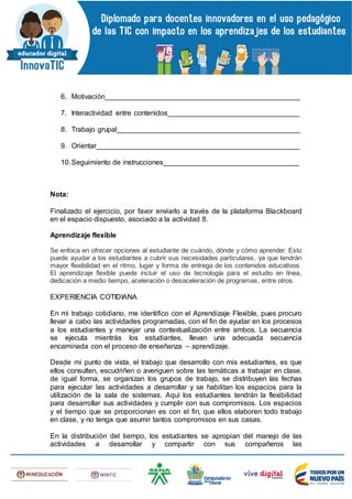 6. Motivación_________________________________________________
7. Interactividad entre contenidos_________________________________
8. Trabajo grupal______________________________________________
9. Orientar___________________________________________________
10.Seguimiento de instrucciones__________________________________
Nota:
Finalizado el ejercicio, por favor enviarlo a través de la plataforma Blackboard
en el espacio dispuesto, asociado a la actividad 8.
Aprendizaje flexible
Se enfoca en ofrecer opciones al estudiante de cuándo, dónde y cómo aprender. Esto
puede ayudar a los estudiantes a cubrir sus necesidades particulares, ya que tendrán
mayor flexibilidad en el ritmo, lugar y forma de entrega de los contenidos educativos.
El aprendizaje flexible puede incluir el uso de tecnología para el estudio en línea,
dedicación a medio tiempo, aceleración o desaceleración de programas, entre otros.
EXPERIENCIA COTIDIANA
En mi trabajo cotidiano, me identifico con el Aprendizaje Flexible, pues procuro
llevar a cabo las actividades programadas, con el fin de ayudar en los procesos
a los estudiantes y manejar una contextualización entre ambos. La secuencia
se ejecuta mientrás los estudiantes, llevan una adecuada secuencia
encaminada con el proceso de enseñanza – aprendizaje.
Desde mi punto de vista, el trabajo que desarrollo con mis estudiantes, es que
ellos consulten, escudriñen o averiguen sobre las temáticas a trabajar en clase,
de igual forma, se organizan los grupos de trabajo, se distribuyen las fechas
para ejecutar las actividades a desarrollar y se habilitan los espacios para la
utilización de la sala de sistemas. Aquí los estudiantes tendrán la flexibilidad
para desarrollar sus actividades y cumplir con sus compromisos. Los espacios
y el tiempo que se proporcionan es con el fin, que ellos elaboren todo trabajo
en clase, y no tenga que asumir tantos compromisos en sus casas.
En la distribución del tiempo, los estudiantes se apropian del manejo de las
actividades a desarrollar y compartir con sus compañeros las
 