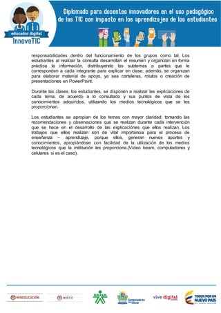 responsabilidades dentro del funcionamiento de los grupos como tal. Los
estudiantes al realizar la consulta desarrollan el resumen y organizan en forma
práctica la información, distribuyendo los subtemas o partes que le
corresponden a cada integrante para explicar en clase; además, se organizan
para elaborar material de apoyo, ya sea carteleras, rotulos o creación de
presentaciones en PowerPoint.
Durante las clases, los estudiantes, se disponen a realizar las explicaciones de
cada tema, de acuerdo a lo consultado y sus puntos de vista de los
conocimientos adquiridos, utilizando los medios tecnológicos que se les
proporcionan.
Los estudiantes se apropian de los temas con mayor claridad, tomando las
recomendaciones y observaciones que se realizan durante cada intervención
que se hace en el desarrollo de las explicaciónes que ellos realizan. Los
trabajos que ellos realizan son de vital importancia para el proceso de
enseñanza – aprendizaje, porque ellos, generan nuevos aportes y
conocimientos, apropiándose con facilidad de la utilización de los medios
tecnológicos que la institución les proporciona.(Video beam, computadores y
celulares si es el caso).
 
