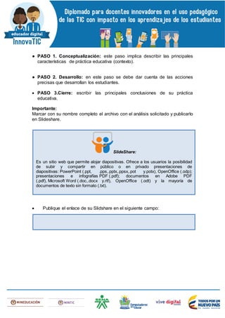 ● PASO 1. Conceptualización: este paso implica describir las principales
características de práctica educativa (contexto).
● PASO 2. Desarrollo: en este paso se debe dar cuenta de las acciones
precisas que desarrollan los estudiantes.
 PASO 3.Cierre: escribir las principales conclusiones de su práctica
educativa.
Importante:
Marcar con su nombre completo el archivo con el análisis solicitado y publicarlo
en Slideshare.
 Publique el enlace de su Slidshare en el siguiente campo:
SlideShare:
Es un sitio web que permite alojar diapositivas. Ofrece a los usuarios la posibilidad
de subir y compartir en público o en privado presentaciones de
diapositivas: PowerPoint (.ppt, .pps,.pptx,.ppsx,.pot y.potx), OpenOffice (.odp);
presentaciones e infografías PDF (.pdf); documentos en Adobe PDF
(.pdf), Microsoft Word (.doc,.docx y.rtf), OpenOffice (.odt) y la mayoría de
documentos de texto sin formato (.txt).
 