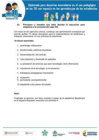 iii) Principios y desafíos que debe abordar la educación para
adaptarse a la sociedad del siglo XXI.
Con base en los ejercicios previos, construya una aproximación conceptual que
permita perfilar 10 claves educativas para la implementación de tendencias y
enfoques innovadores en sus prácticas de enseñanza:
10 claves esenciales
1. aprendizaje colaborativo
2. transformarlas prácticas educativas
3. trasversalización del currículo
4. Libre expresión y desarrollo de aptitudes
5. La prestación de servicios que usen tecnologías de la información
6. importancia de la tecnología en la educación
7. Estrategias pedagógicas innovadoras
8. motivación
9. permanente acompañamiento
10.adaptación a los planes de estudio
Nota:
Finalizado el ejercicio, por favor enviarlo a través de la plataforma Blackboard
en el espacio dispuesto, asociado a la actividad 8.
 