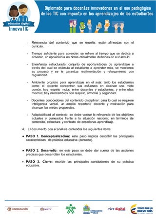 - Relevancia del contenido que se enseña: están alineadas con el
currículo.
- Tiempo suficiente para aprender: se refiere al tiempo que se dedica a
enseñar, en oposición a las horas oficialmente definidas en el currículo.
- Enseñanza estructurada: conjunto de oportunidades de aprendizaje a
través del cual se estimula al estudiante a aprender más, se monitorea
su proceso y se le garantiza realimentación y reforzamiento con
regularidad.
- Ambiente propicio para aprendizaje en el aula: tanto los estudiantes
como el docente concentran sus esfuerzos en alcanzar una meta
común, hay respeto mutuo entre docentes y estudiantes, y entre ellos
mismos; hay intercambios con respeto, armonía y seguridad.
- Docentes conocedores del contenido disciplinar: para lo cual se requiere
inteligencia verbal, un amplio repertorio docente y motivación para
alcanzar las metas propuestas.
- Adaptabilidad al contexto: se debe valorar la relevancia de los objetivos
actuales y planeados frente a la situación nacional, en términos de
contenido, estructura y contexto de enseñanza-aprendizaje.
4. El documento con el análisis contendrá los siguientes ítems:
● PASO 1. Conceptualización: este paso implica describir las principales
características de práctica educativa (contexto).
● PASO 2. Desarrollo: en este paso se debe dar cuenta de las acciones
precisas que desarrollan los estudiantes.
 PASO 3. Cierre: escribir las principales conclusiones de su práctica
educativa.
 